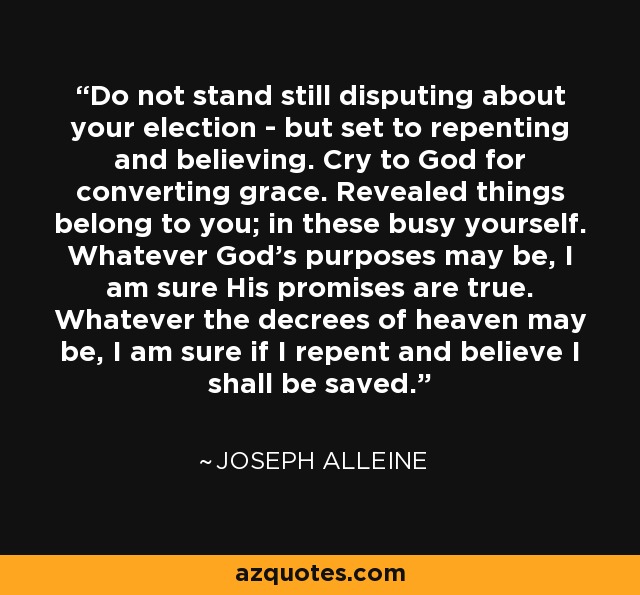 Do not stand still disputing about your election - but set to repenting and believing. Cry to God for converting grace. Revealed things belong to you; in these busy yourself. Whatever God's purposes may be, I am sure His promises are true. Whatever the decrees of heaven may be, I am sure if I repent and believe I shall be saved. - Joseph Alleine