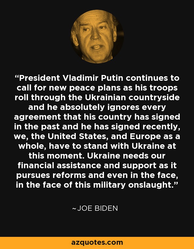 President Vladimir Putin continues to call for new peace plans as his troops roll through the Ukrainian countryside and he absolutely ignores every agreement that his country has signed in the past and he has signed recently, we, the United States, and Europe as a whole, have to stand with Ukraine at this moment. Ukraine needs our financial assistance and support as it pursues reforms and even in the face, in the face of this military onslaught. - Joe Biden