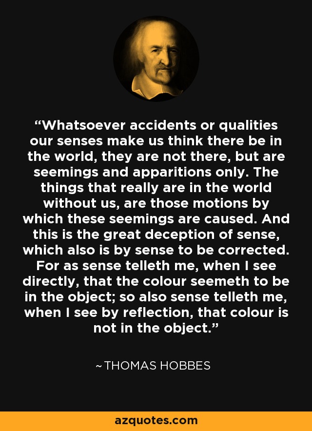 Whatsoever accidents or qualities our senses make us think there be in the world, they are not there, but are seemings and apparitions only. The things that really are in the world without us, are those motions by which these seemings are caused. And this is the great deception of sense, which also is by sense to be corrected. For as sense telleth me, when I see directly, that the colour seemeth to be in the object; so also sense telleth me, when I see by reflection, that colour is not in the object. - Thomas Hobbes