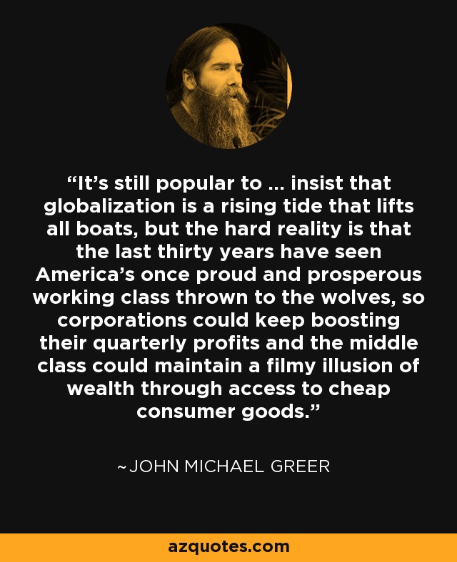 It's still popular to ... insist that globalization is a rising tide that lifts all boats, but the hard reality is that the last thirty years have seen America's once proud and prosperous working class thrown to the wolves, so corporations could keep boosting their quarterly profits and the middle class could maintain a filmy illusion of wealth through access to cheap consumer goods. - John Michael Greer