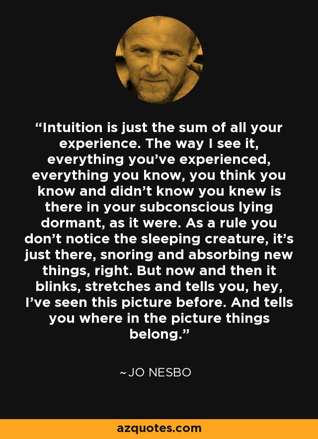 Intuition is just the sum of all your experience. The way I see it, everything you’ve experienced, everything you know, you think you know and didn’t know you knew is there in your subconscious lying dormant, as it were. As a rule you don’t notice the sleeping creature, it’s just there, snoring and absorbing new things, right. But now and then it blinks, stretches and tells you, hey, I’ve seen this picture before. And tells you where in the picture things belong. - Jo Nesbo