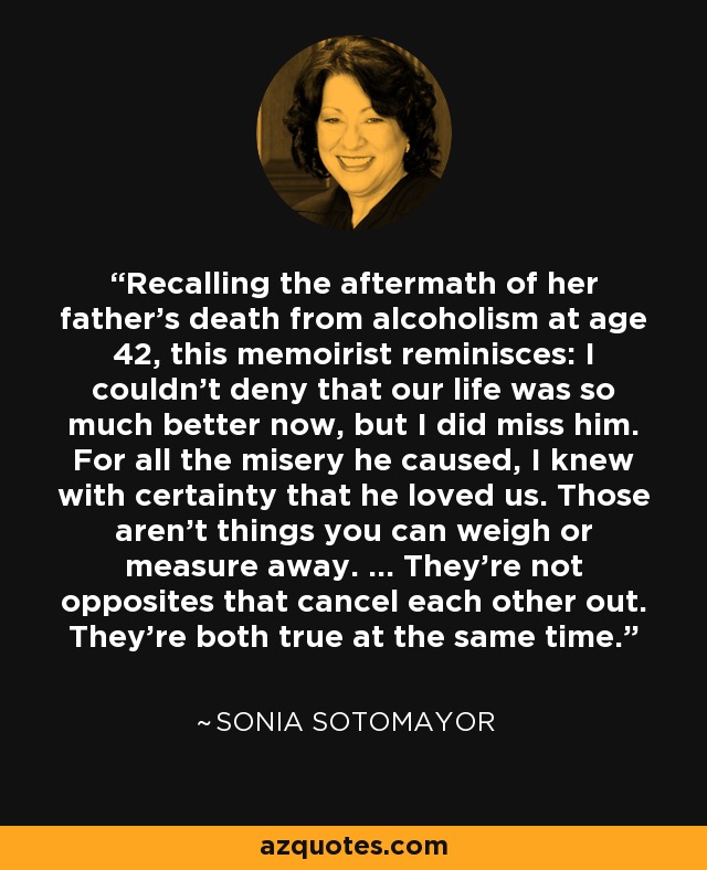 Recalling the aftermath of her father's death from alcoholism at age 42, this memoirist reminisces: I couldn't deny that our life was so much better now, but I did miss him. For all the misery he caused, I knew with certainty that he loved us. Those aren't things you can weigh or measure away. ... They're not opposites that cancel each other out. They're both true at the same time. - Sonia Sotomayor