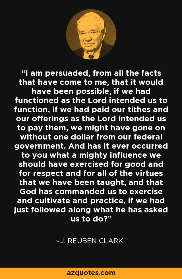 I am persuaded, from all the facts that have come to me, that it would have been possible, if we had functioned as the Lord intended us to function, if we had paid our tithes and our offerings as the Lord intended us to pay them, we might have gone on without one dollar from our federal government. And has it ever occurred to you what a mighty influence we should have exercised for good and for respect and for all of the virtues that we have been taught, and that God has commanded us to exercise and cultivate and practice, if we had just followed along what he has asked us to do? - J. Reuben Clark