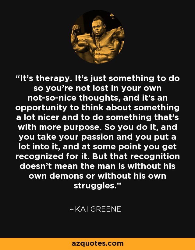 It’s therapy. It’s just something to do so you’re not lost in your own not-so-nice thoughts, and it’s an opportunity to think about something a lot nicer and to do something that’s with more purpose. So you do it, and you take your passion and you put a lot into it, and at some point you get recognized for it. But that recognition doesn’t mean the man is without his own demons or without his own struggles. - Kai Greene