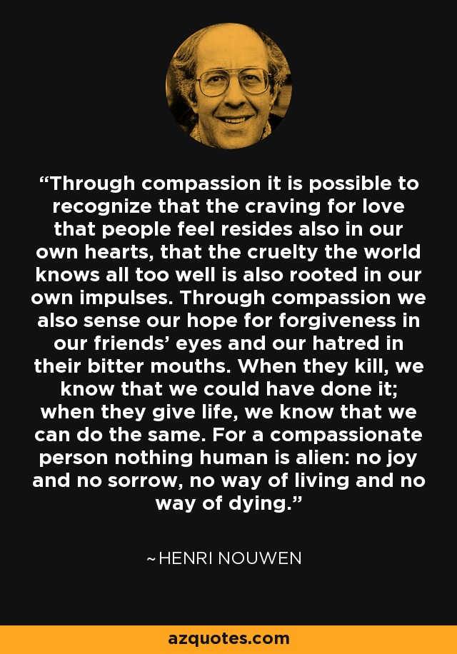 Through compassion it is possible to recognize that the craving for love that people feel resides also in our own hearts, that the cruelty the world knows all too well is also rooted in our own impulses. Through compassion we also sense our hope for forgiveness in our friends' eyes and our hatred in their bitter mouths. When they kill, we know that we could have done it; when they give life, we know that we can do the same. For a compassionate person nothing human is alien: no joy and no sorrow, no way of living and no way of dying. - Henri Nouwen