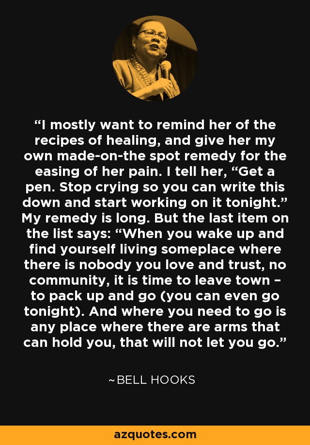 I mostly want to remind her of the recipes of healing, and give her my own made-on-the spot remedy for the easing of her pain. I tell her, “Get a pen. Stop crying so you can write this down and start working on it tonight.” My remedy is long. But the last item on the list says: “When you wake up and find yourself living someplace where there is nobody you love and trust, no community, it is time to leave town – to pack up and go (you can even go tonight). And where you need to go is any place where there are arms that can hold you, that will not let you go. - Bell Hooks