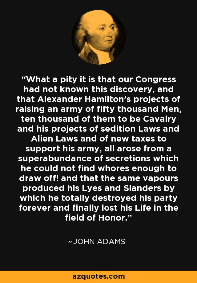 What a pity it is that our Congress had not known this discovery, and that Alexander Hamilton’s projects of raising an army of fifty thousand Men, ten thousand of them to be Cavalry and his projects of sedition Laws and Alien Laws and of new taxes to support his army, all arose from a superabundance of secretions which he could not find whores enough to draw off! and that the same vapours produced his Lyes and Slanders by which he totally destroyed his party forever and finally lost his Life in the field of Honor. - John Adams