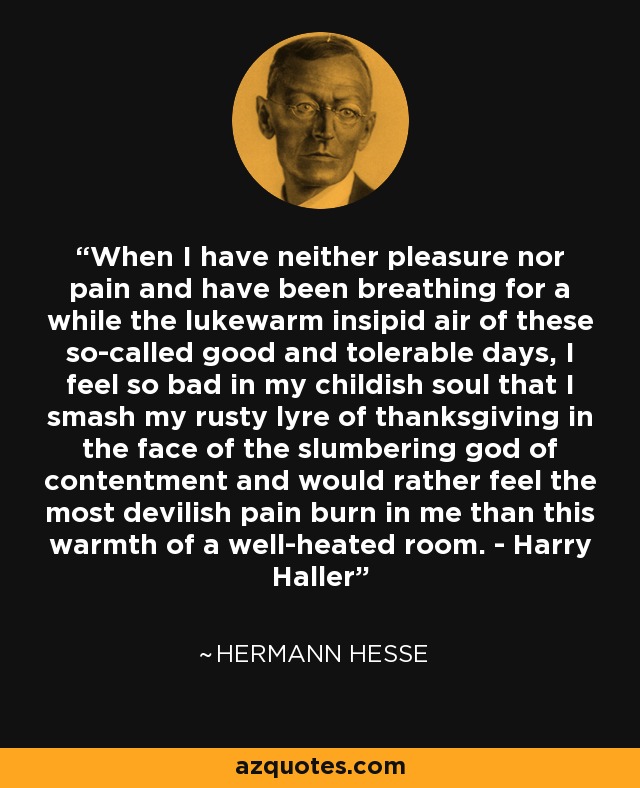 When I have neither pleasure nor pain and have been breathing for a while the lukewarm insipid air of these so-called good and tolerable days, I feel so bad in my childish soul that I smash my rusty lyre of thanksgiving in the face of the slumbering god of contentment and would rather feel the most devilish pain burn in me than this warmth of a well-heated room. - Harry Haller - Hermann Hesse