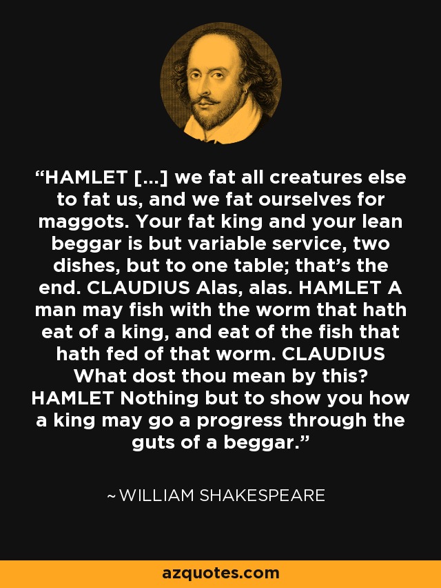 HAMLET [...] we fat all creatures else to fat us, and we fat ourselves for maggots. Your fat king and your lean beggar is but variable service, two dishes, but to one table; that's the end. CLAUDIUS Alas, alas. HAMLET A man may fish with the worm that hath eat of a king, and eat of the fish that hath fed of that worm. CLAUDIUS What dost thou mean by this? HAMLET Nothing but to show you how a king may go a progress through the guts of a beggar. - William Shakespeare