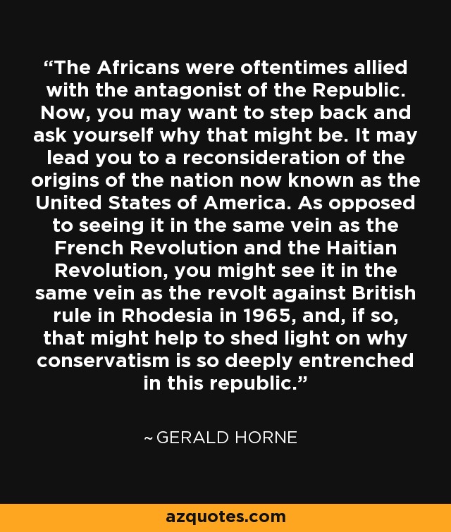 The Africans were oftentimes allied with the antagonist of the Republic. Now, you may want to step back and ask yourself why that might be. It may lead you to a reconsideration of the origins of the nation now known as the United States of America. As opposed to seeing it in the same vein as the French Revolution and the Haitian Revolution, you might see it in the same vein as the revolt against British rule in Rhodesia in 1965, and, if so, that might help to shed light on why conservatism is so deeply entrenched in this republic. - Gerald Horne