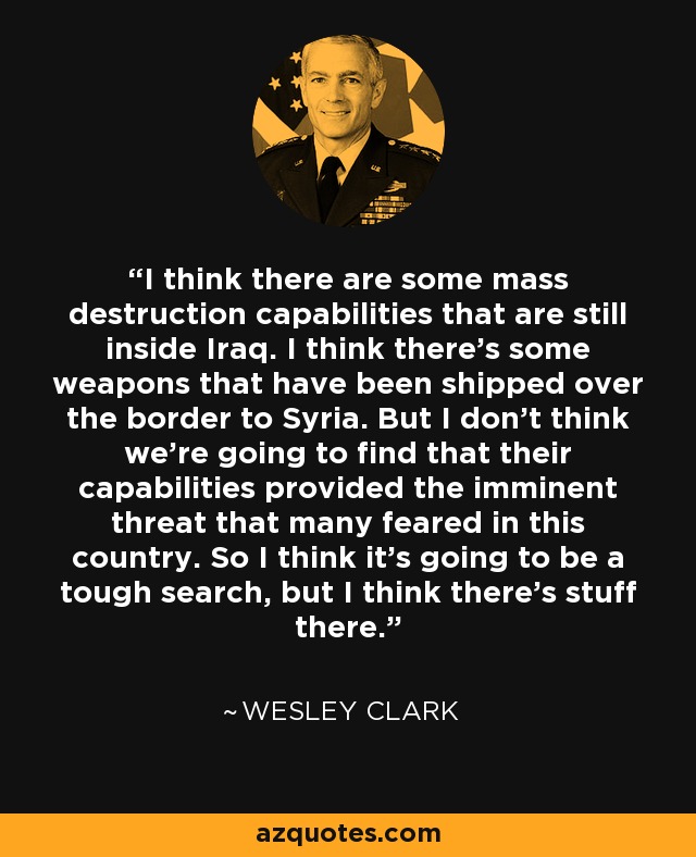 I think there are some mass destruction capabilities that are still inside Iraq. I think there's some weapons that have been shipped over the border to Syria. But I don't think we're going to find that their capabilities provided the imminent threat that many feared in this country. So I think it's going to be a tough search, but I think there's stuff there. - Wesley Clark