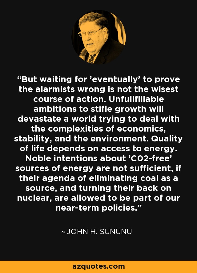 But waiting for 'eventually' to prove the alarmists wrong is not the wisest course of action. Unfullfillable ambitions to stifle growth will devastate a world trying to deal with the complexities of economics, stability, and the environment. Quality of life depends on access to energy. Noble intentions about 'C02-free' sources of energy are not sufficient, if their agenda of eliminating coal as a source, and turning their back on nuclear, are allowed to be part of our near-term policies. - John H. Sununu
