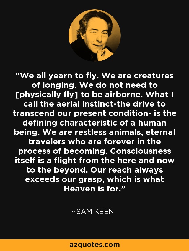 We all yearn to fly. We are creatures of longing. We do not need to [physically fly] to be airborne. What I call the aerial instinct-the drive to transcend our present condition- is the defining characteristic of a human being. We are restless animals, eternal travelers who are forever in the process of becoming. Consciousness itself is a flight from the here and now to the beyond. Our reach always exceeds our grasp, which is what Heaven is for. - Sam Keen