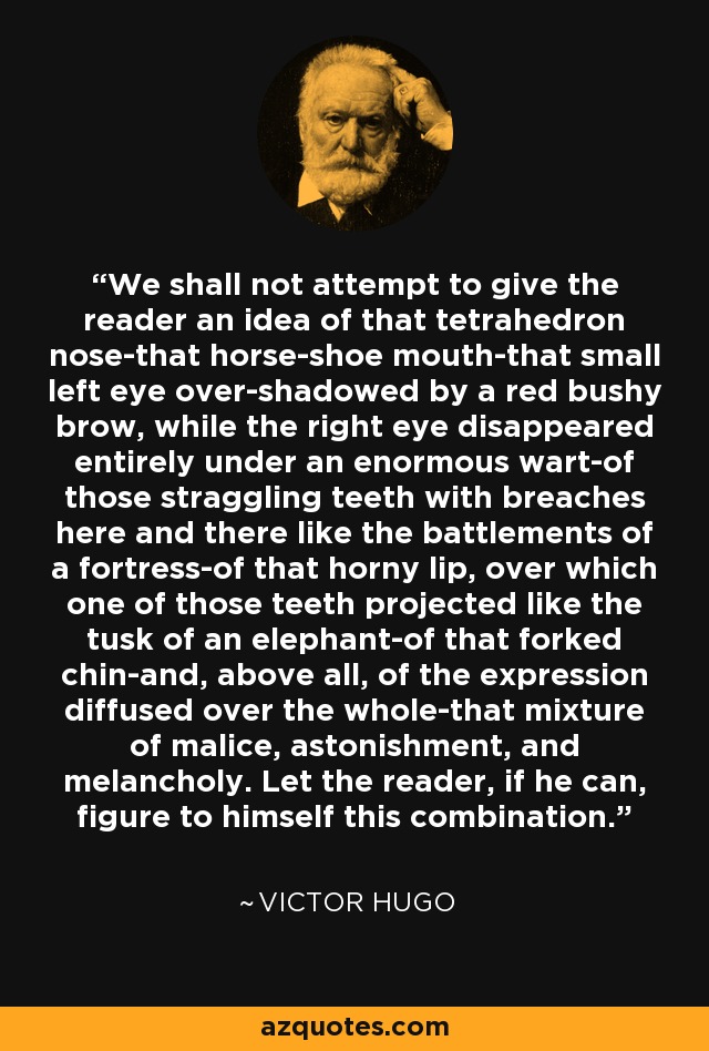 We shall not attempt to give the reader an idea of that tetrahedron nose-that horse-shoe mouth-that small left eye over-shadowed by a red bushy brow, while the right eye disappeared entirely under an enormous wart-of those straggling teeth with breaches here and there like the battlements of a fortress-of that horny lip, over which one of those teeth projected like the tusk of an elephant-of that forked chin-and, above all, of the expression diffused over the whole-that mixture of malice, astonishment, and melancholy. Let the reader, if he can, figure to himself this combination. - Victor Hugo