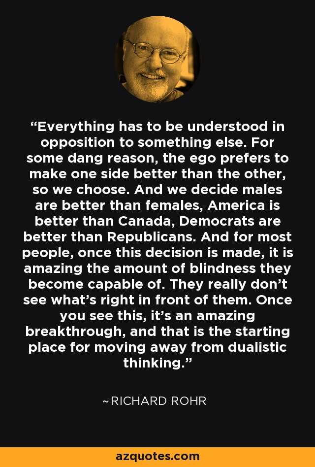Everything has to be understood in opposition to something else. For some dang reason, the ego prefers to make one side better than the other, so we choose. And we decide males are better than females, America is better than Canada, Democrats are better than Republicans. And for most people, once this decision is made, it is amazing the amount of blindness they become capable of. They really don't see what's right in front of them. Once you see this, it's an amazing breakthrough, and that is the starting place for moving away from dualistic thinking. - Richard Rohr