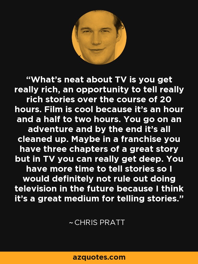 What's neat about TV is you get really rich, an opportunity to tell really rich stories over the course of 20 hours. Film is cool because it's an hour and a half to two hours. You go on an adventure and by the end it's all cleaned up. Maybe in a franchise you have three chapters of a great story but in TV you can really get deep. You have more time to tell stories so I would definitely not rule out doing television in the future because I think it's a great medium for telling stories. - Chris Pratt