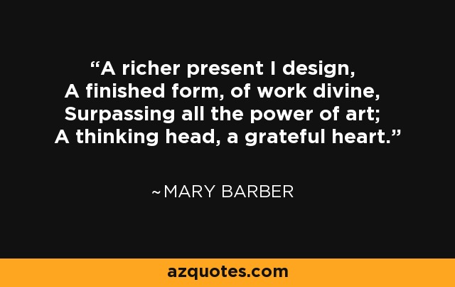 A richer present I design, A finished form, of work divine, Surpassing all the power of art; A thinking head, a grateful heart. - Mary Barber