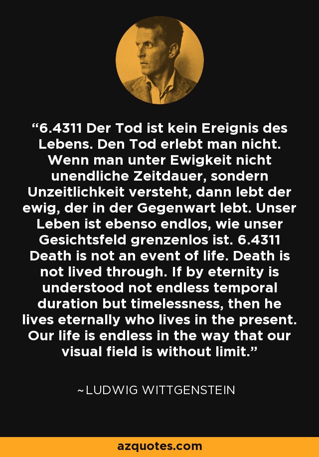 6.4311 Der Tod ist kein Ereignis des Lebens. Den Tod erlebt man nicht. Wenn man unter Ewigkeit nicht unendliche Zeitdauer, sondern Unzeitlichkeit versteht, dann lebt der ewig, der in der Gegenwart lebt. Unser Leben ist ebenso endlos, wie unser Gesichtsfeld grenzenlos ist. 6.4311 Death is not an event of life. Death is not lived through. If by eternity is understood not endless temporal duration but timelessness, then he lives eternally who lives in the present. Our life is endless in the way that our visual field is without limit. - Ludwig Wittgenstein