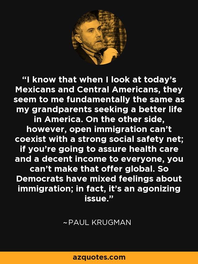 I know that when I look at today’s Mexicans and Central Americans, they seem to me fundamentally the same as my grandparents seeking a better life in America. On the other side, however, open immigration can’t coexist with a strong social safety net; if you’re going to assure health care and a decent income to everyone, you can’t make that offer global. So Democrats have mixed feelings about immigration; in fact, it’s an agonizing issue. - Paul Krugman