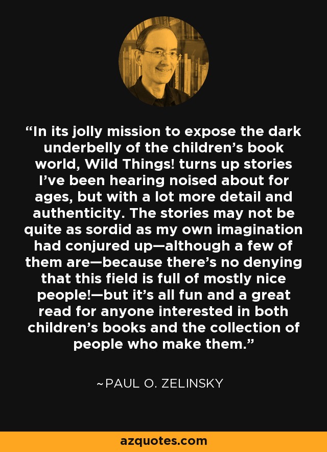 In its jolly mission to expose the dark underbelly of the children’s book world, Wild Things! turns up stories I’ve been hearing noised about for ages, but with a lot more detail and authenticity. The stories may not be quite as sordid as my own imagination had conjured up—although a few of them are—because there’s no denying that this field is full of mostly nice people!—but it’s all fun and a great read for anyone interested in both children’s books and the collection of people who make them. - Paul O. Zelinsky