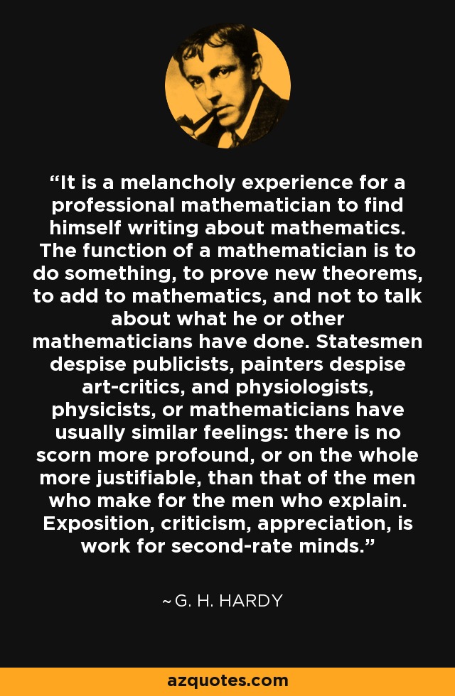 It is a melancholy experience for a professional mathematician to find himself writing about mathematics. The function of a mathematician is to do something, to prove new theorems, to add to mathematics, and not to talk about what he or other mathematicians have done. Statesmen despise publicists, painters despise art-critics, and physiologists, physicists, or mathematicians have usually similar feelings: there is no scorn more profound, or on the whole more justifiable, than that of the men who make for the men who explain. Exposition, criticism, appreciation, is work for second-rate minds. - G. H. Hardy