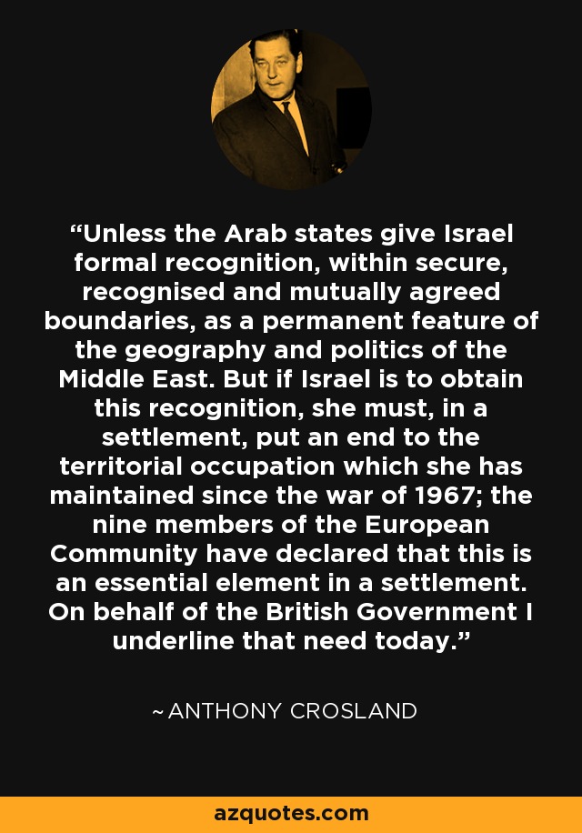 Unless the Arab states give Israel formal recognition, within secure, recognised and mutually agreed boundaries, as a permanent feature of the geography and politics of the Middle East. But if Israel is to obtain this recognition, she must, in a settlement, put an end to the territorial occupation which she has maintained since the war of 1967; the nine members of the European Community have declared that this is an essential element in a settlement. On behalf of the British Government I underline that need today. - Anthony Crosland