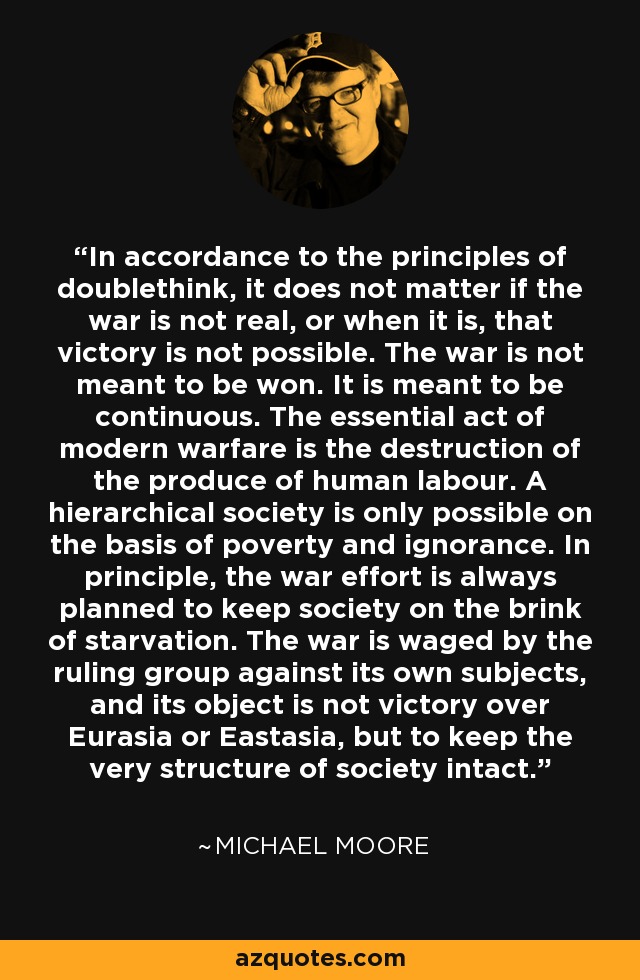 In accordance to the principles of doublethink, it does not matter if the war is not real, or when it is, that victory is not possible. The war is not meant to be won. It is meant to be continuous. The essential act of modern warfare is the destruction of the produce of human labour. A hierarchical society is only possible on the basis of poverty and ignorance. In principle, the war effort is always planned to keep society on the brink of starvation. The war is waged by the ruling group against its own subjects, and its object is not victory over Eurasia or Eastasia, but to keep the very structure of society intact. - Michael Moore