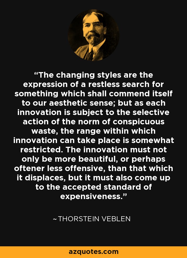 The changing styles are the expression of a restless search for something which shall commend itself to our aesthetic sense; but as each innovation is subject to the selective action of the norm of conspicuous waste, the range within which innovation can take place is somewhat restricted. The innovation must not only be more beautiful, or perhaps oftener less offensive, than that which it displaces, but it must also come up to the accepted standard of expensiveness. - Thorstein Veblen