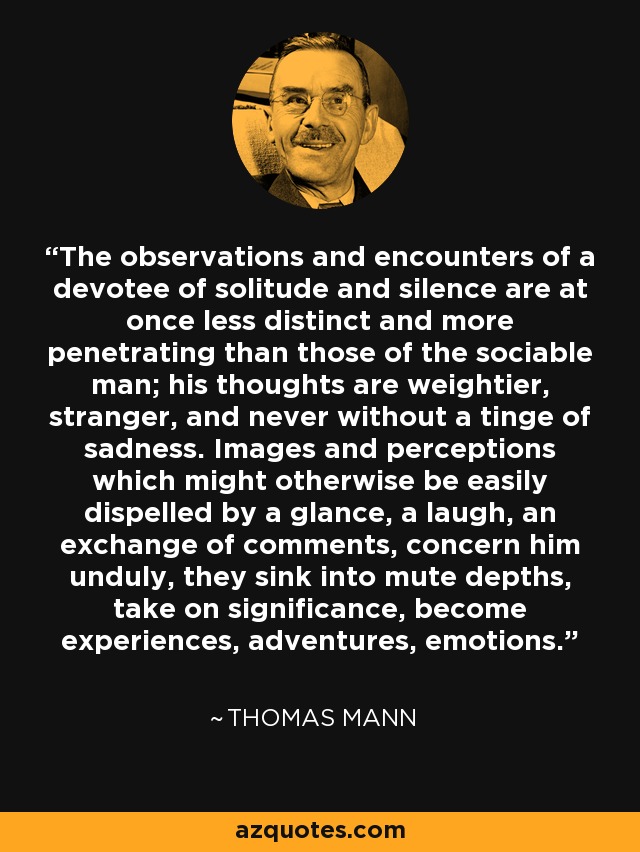 The observations and encounters of a devotee of solitude and silence are at once less distinct and more penetrating than those of the sociable man; his thoughts are weightier, stranger, and never without a tinge of sadness. Images and perceptions which might otherwise be easily dispelled by a glance, a laugh, an exchange of comments, concern him unduly, they sink into mute depths, take on significance, become experiences, adventures, emotions. - Thomas Mann