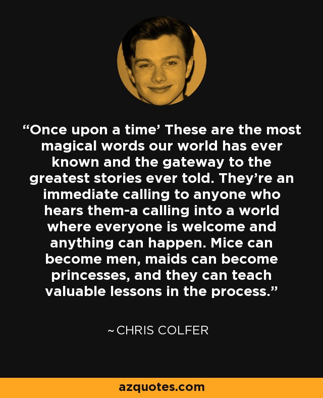 Once upon a time' These are the most magical words our world has ever known and the gateway to the greatest stories ever told. They're an immediate calling to anyone who hears them-a calling into a world where everyone is welcome and anything can happen. Mice can become men, maids can become princesses, and they can teach valuable lessons in the process. - Chris Colfer