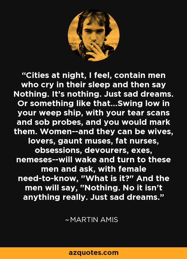 Cities at night, I feel, contain men who cry in their sleep and then say Nothing. It's nothing. Just sad dreams. Or something like that...Swing low in your weep ship, with your tear scans and sob probes, and you would mark them. Women--and they can be wives, lovers, gaunt muses, fat nurses, obsessions, devourers, exes, nemeses--will wake and turn to these men and ask, with female need-to-know, 