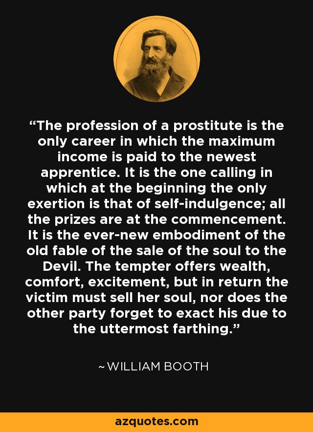 The profession of a prostitute is the only career in which the maximum income is paid to the newest apprentice. It is the one calling in which at the beginning the only exertion is that of self-indulgence; all the prizes are at the commencement. It is the ever-new embodiment of the old fable of the sale of the soul to the Devil. The tempter offers wealth, comfort, excitement, but in return the victim must sell her soul, nor does the other party forget to exact his due to the uttermost farthing. - William Booth