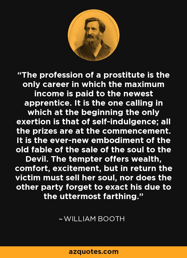 The profession of a prostitute is the only career in which the maximum income is paid to the newest apprentice. It is the one calling in which at the beginning the only exertion is that of self-indulgence; all the prizes are at the commencement. It is the ever-new embodiment of the old fable of the sale of the soul to the Devil. The tempter offers wealth, comfort, excitement, but in return the victim must sell her soul, nor does the other party forget to exact his due to the uttermost farthing. - William Booth