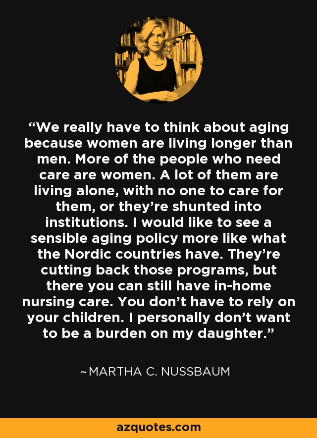 We really have to think about aging because women are living longer than men. More of the people who need care are women. A lot of them are living alone, with no one to care for them, or they're shunted into institutions. I would like to see a sensible aging policy more like what the Nordic countries have. They're cutting back those programs, but there you can still have in-home nursing care. You don't have to rely on your children. I personally don't want to be a burden on my daughter. - Martha C. Nussbaum