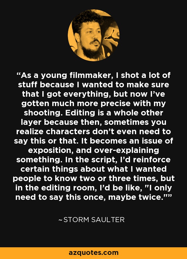 As a young filmmaker, I shot a lot of stuff because I wanted to make sure that I got everything, but now I've gotten much more precise with my shooting. Editing is a whole other layer because then, sometimes you realize characters don't even need to say this or that. It becomes an issue of exposition, and over-explaining something. In the script, I'd reinforce certain things about what I wanted people to know two or three times, but in the editing room, I'd be like, 