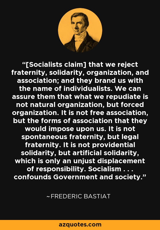 [Socialists claim] that we reject fraternity, solidarity, organization, and association; and they brand us with the name of individualists. We can assure them that what we repudiate is not natural organization, but forced organization. It is not free association, but the forms of association that they would impose upon us. It is not spontaneous fraternity, but legal fraternity. It is not providential solidarity, but artificial solidarity, which is only an unjust displacement of responsibility. Socialism . . . confounds Government and society. - Frederic Bastiat