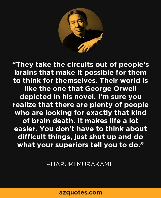 They take the circuits out of people’s brains that make it possible for them to think for themselves. Their world is like the one that George Orwell depicted in his novel. I’m sure you realize that there are plenty of people who are looking for exactly that kind of brain death. It makes life a lot easier. You don’t have to think about difficult things, just shut up and do what your superiors tell you to do. - Haruki Murakami