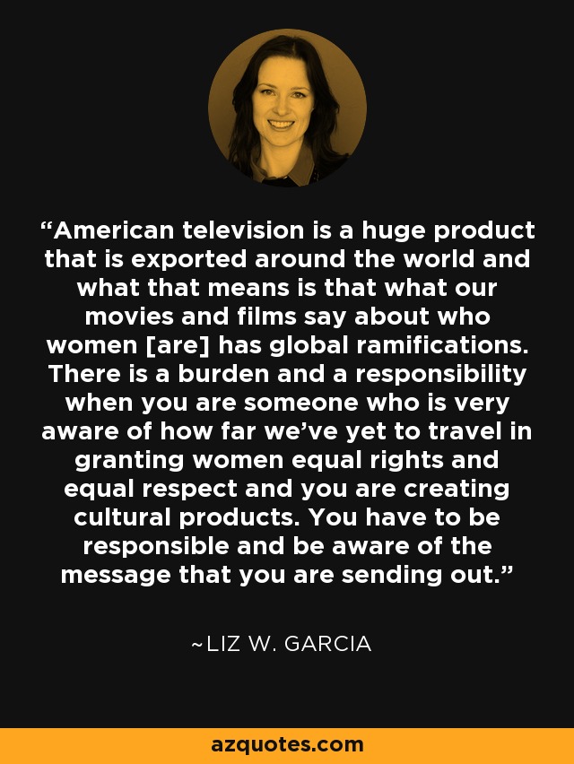American television is a huge product that is exported around the world and what that means is that what our movies and films say about who women [are] has global ramifications. There is a burden and a responsibility when you are someone who is very aware of how far we've yet to travel in granting women equal rights and equal respect and you are creating cultural products. You have to be responsible and be aware of the message that you are sending out. - Liz W. Garcia