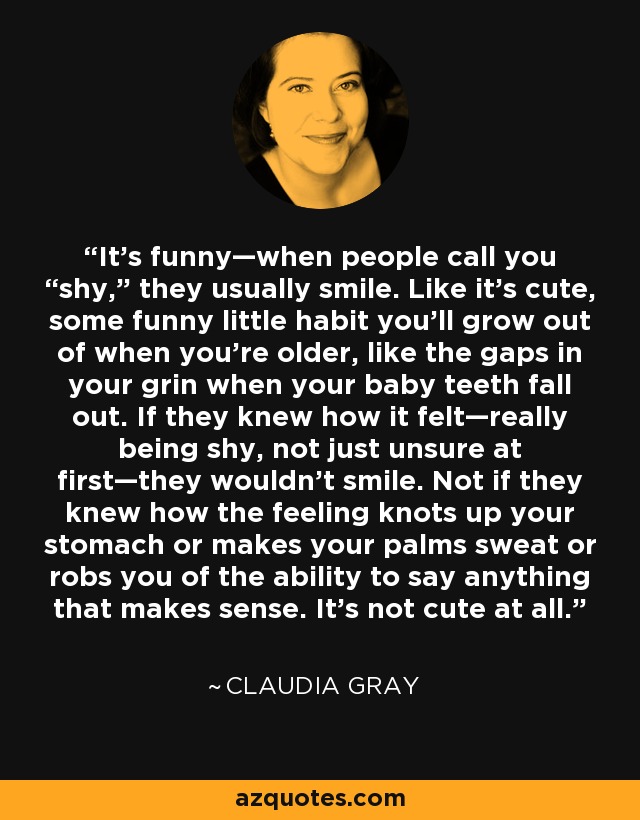 It’s funny—when people call you “shy,” they usually smile. Like it’s cute, some funny little habit you’ll grow out of when you’re older, like the gaps in your grin when your baby teeth fall out. If they knew how it felt—really being shy, not just unsure at first—they wouldn’t smile. Not if they knew how the feeling knots up your stomach or makes your palms sweat or robs you of the ability to say anything that makes sense. It’s not cute at all. - Claudia Gray