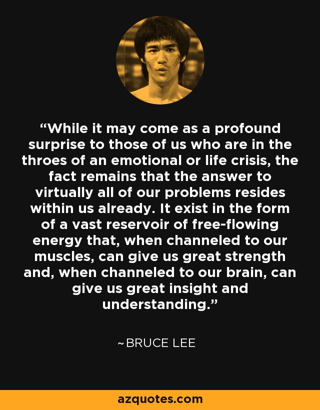 While it may come as a profound surprise to those of us who are in the throes of an emotional or life crisis, the fact remains that the answer to virtually all of our problems resides within us already. It exist in the form of a vast reservoir of free-flowing energy that, when channeled to our muscles, can give us great strength and, when channeled to our brain, can give us great insight and understanding. - Bruce Lee