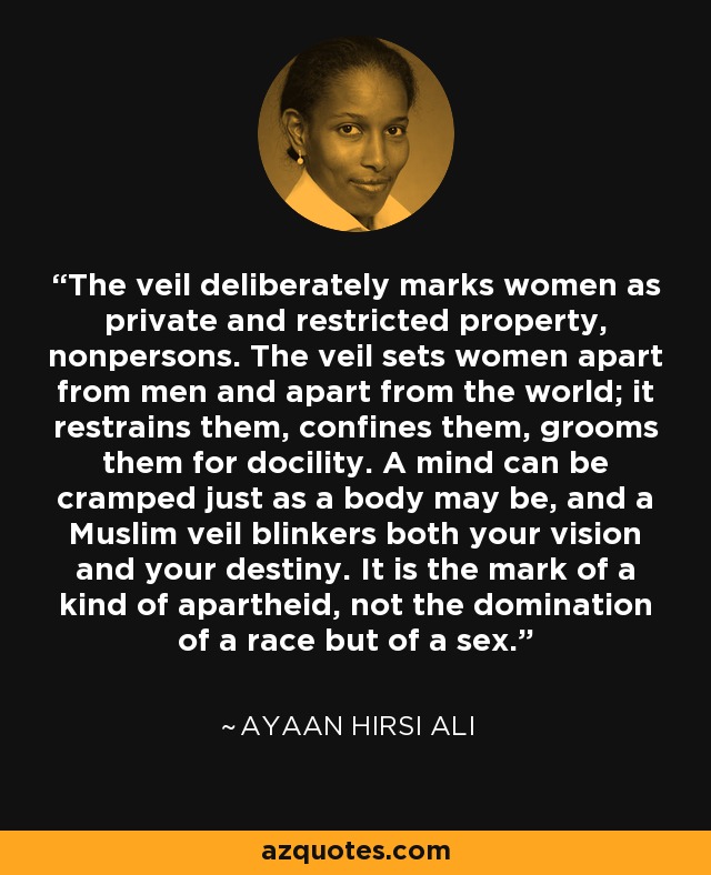 The veil deliberately marks women as private and restricted property, nonpersons. The veil sets women apart from men and apart from the world; it restrains them, confines them, grooms them for docility. A mind can be cramped just as a body may be, and a Muslim veil blinkers both your vision and your destiny. It is the mark of a kind of apartheid, not the domination of a race but of a sex. - Ayaan Hirsi Ali