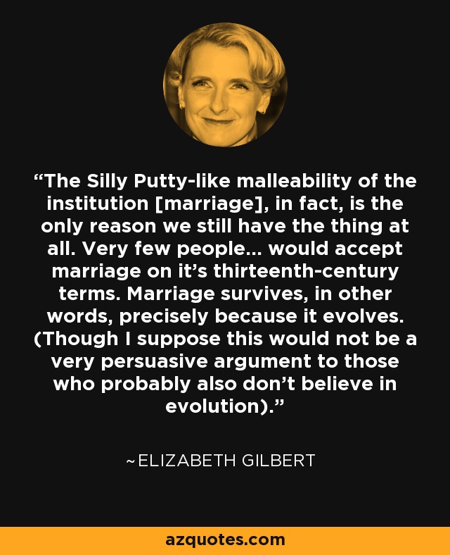 The Silly Putty-like malleability of the institution [marriage], in fact, is the only reason we still have the thing at all. Very few people... would accept marriage on it's thirteenth-century terms. Marriage survives, in other words, precisely because it evolves. (Though I suppose this would not be a very persuasive argument to those who probably also don't believe in evolution). - Elizabeth Gilbert