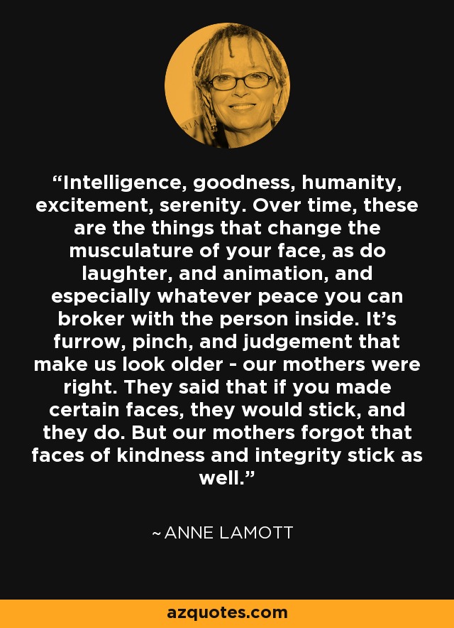 Intelligence, goodness, humanity, excitement, serenity. Over time, these are the things that change the musculature of your face, as do laughter, and animation, and especially whatever peace you can broker with the person inside. It's furrow, pinch, and judgement that make us look older - our mothers were right. They said that if you made certain faces, they would stick, and they do. But our mothers forgot that faces of kindness and integrity stick as well. - Anne Lamott