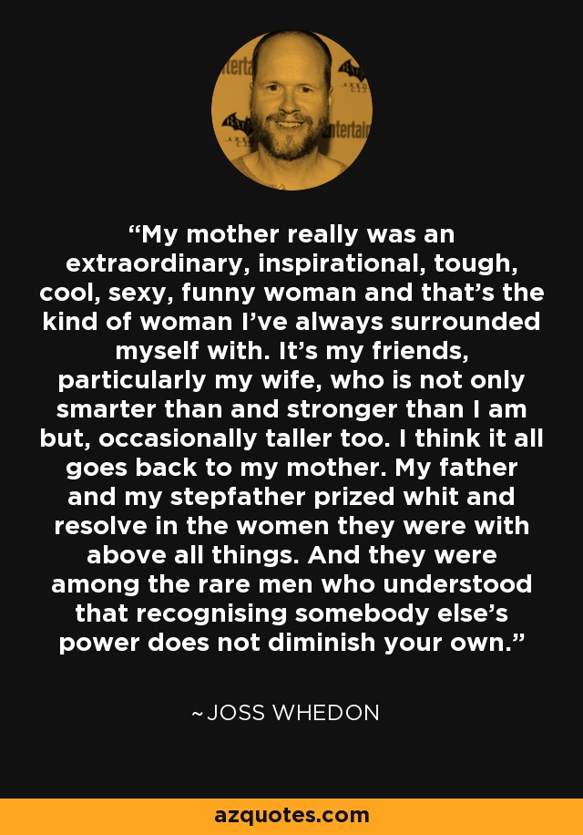 My mother really was an extraordinary, inspirational, tough, cool, sexy, funny woman and that's the kind of woman I've always surrounded myself with. It's my friends, particularly my wife, who is not only smarter than and stronger than I am but, occasionally taller too. I think it all goes back to my mother. My father and my stepfather prized whit and resolve in the women they were with above all things. And they were among the rare men who understood that recognising somebody else's power does not diminish your own. - Joss Whedon