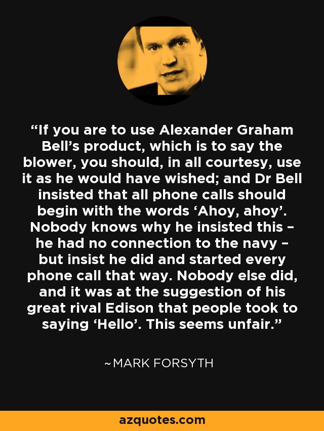 If you are to use Alexander Graham Bell’s product, which is to say the blower, you should, in all courtesy, use it as he would have wished; and Dr Bell insisted that all phone calls should begin with the words ‘Ahoy, ahoy’. Nobody knows why he insisted this – he had no connection to the navy – but insist he did and started every phone call that way. Nobody else did, and it was at the suggestion of his great rival Edison that people took to saying ‘Hello’. This seems unfair. - Mark Forsyth