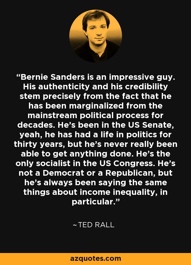 Bernie Sanders is an impressive guy. His authenticity and his credibility stem precisely from the fact that he has been marginalized from the mainstream political process for decades. He's been in the US Senate, yeah, he has had a life in politics for thirty years, but he's never really been able to get anything done. He's the only socialist in the US Congress. He's not a Democrat or a Republican, but he's always been saying the same things about income inequality, in particular. - Ted Rall