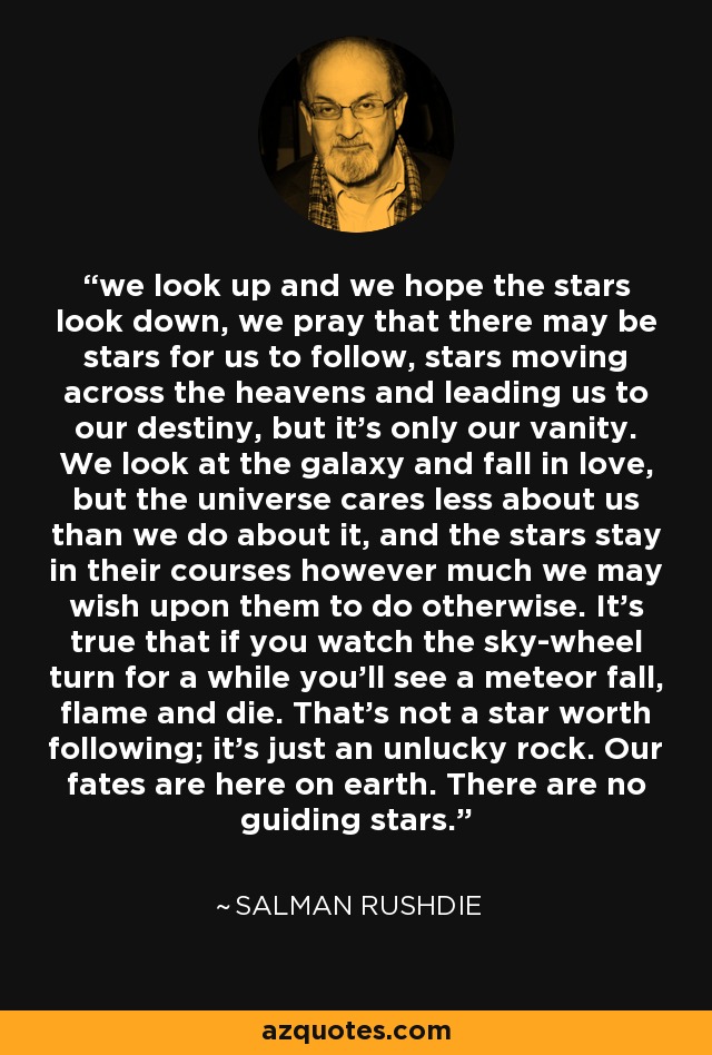 we look up and we hope the stars look down, we pray that there may be stars for us to follow, stars moving across the heavens and leading us to our destiny, but it's only our vanity. We look at the galaxy and fall in love, but the universe cares less about us than we do about it, and the stars stay in their courses however much we may wish upon them to do otherwise. It's true that if you watch the sky-wheel turn for a while you'll see a meteor fall, flame and die. That's not a star worth following; it's just an unlucky rock. Our fates are here on earth. There are no guiding stars. - Salman Rushdie