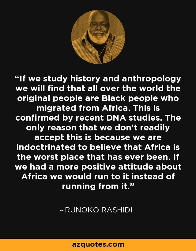 If we study history and anthropology we will find that all over the world the original people are Black people who migrated from Africa. This is confirmed by recent DNA studies. The only reason that we don't readily accept this is because we are indoctrinated to believe that Africa is the worst place that has ever been. If we had a more positive attitude about Africa we would run to it instead of running from it. - Runoko Rashidi