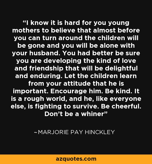 I know it is hard for you young mothers to believe that almost before you can turn around the children will be gone and you will be alone with your husband. You had better be sure you are developing the kind of love and friendship that will be delightful and enduring. Let the children learn from your attitude that he is important. Encourage him. Be kind. It is a rough world, and he, like everyone else, is fighting to survive. Be cheerful. Don't be a whiner - Marjorie Pay Hinckley