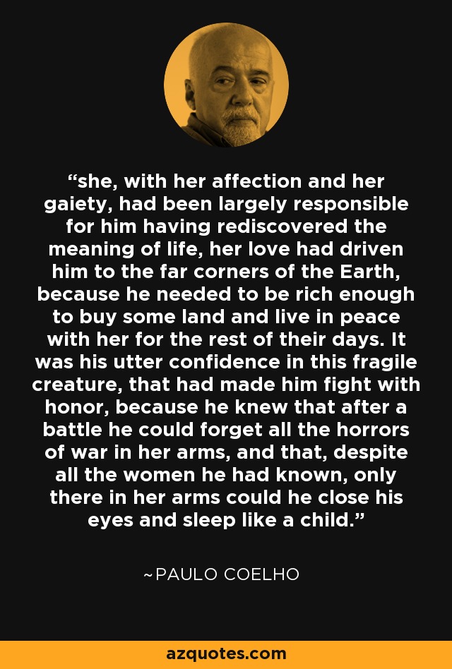 she, with her affection and her gaiety, had been largely responsible for him having rediscovered the meaning of life, her love had driven him to the far corners of the Earth, because he needed to be rich enough to buy some land and live in peace with her for the rest of their days. It was his utter confidence in this fragile creature, that had made him fight with honor, because he knew that after a battle he could forget all the horrors of war in her arms, and that, despite all the women he had known, only there in her arms could he close his eyes and sleep like a child. - Paulo Coelho